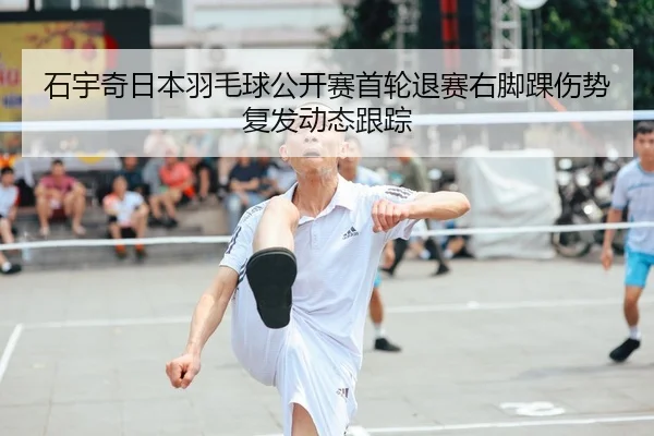 石宇奇日本羽毛球公开赛首轮退赛右脚踝伤势复发动态跟踪